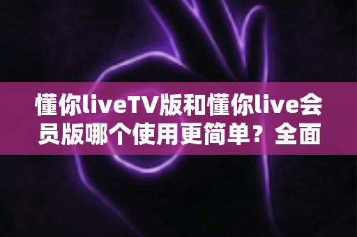 懂你liveTV版和懂你live会员版哪个使用更简单？全面对比帮你选对版本