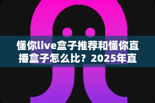 懂你live盒子推荐和懂你直播盒子怎么比?2025年直播盒子选购全攻略看这一篇就够了 懂你live盒子推荐和懂你直播盒子怎么比?2025年直播盒子选购全攻略看这一篇就够了