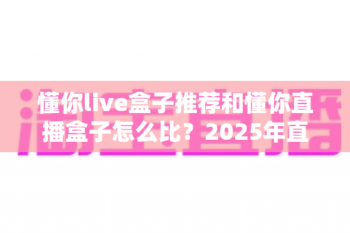 懂你live盒子推荐和懂你直播盒子怎么比?2025年直播盒子选购全攻略看这一篇就够了 懂你live盒子推荐和懂你直播盒子怎么比?2025年直播盒子选购全攻略看这一篇就够了