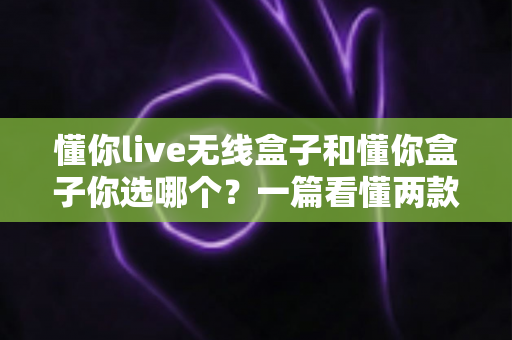 懂你live无线盒子和懂你盒子你选哪个？一篇看懂两款热门机顶盒的深度对比与选购指南