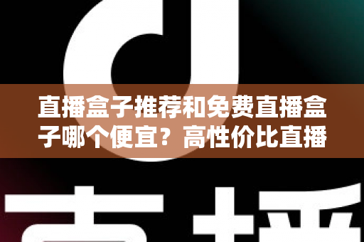 直播盒子推荐和免费直播盒子哪个便宜?高性价比直播盒子选购全攻略,帮你算清免费与付费的真实成本账 直播盒子推荐和免费直播盒子哪个便宜?高性价比直播盒子选购全攻略,帮你算清免费与付费的真实成本账