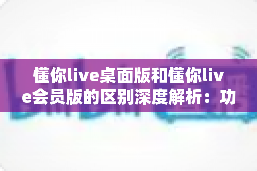 懂你live桌面版和懂你live会员版的区别深度解析:功能、价格与选购指南一篇看懂 懂你live桌面版和懂你live会员版的区别深度解析:功能、价格与选购指南一篇看懂