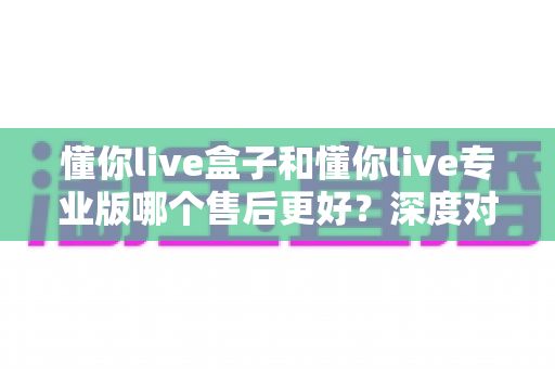 懂你live盒子和懂你live专业版哪个售后更好？深度对比解析帮你选对版本