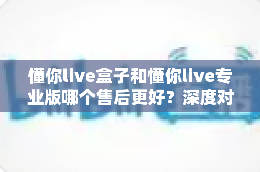 懂你live盒子和懂你live专业版哪个售后更好？深度对比解析帮你选对版本