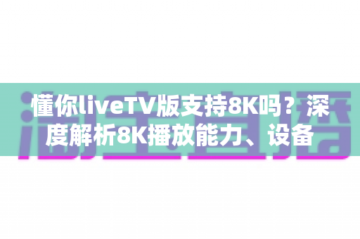 懂你liveTV版支持8K吗？深度解析8K播放能力、设备要求与观看体验优化全指南