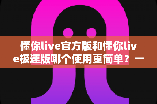 懂你live官方版和懂你live极速版哪个使用更简单？一站式深度对比评测，帮你快速找到最适合的版本