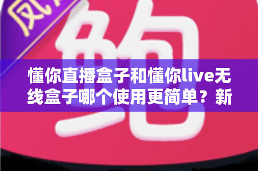 懂你直播盒子和懂你live无线盒子哪个使用更简单？新手快速上手的完整对比指南