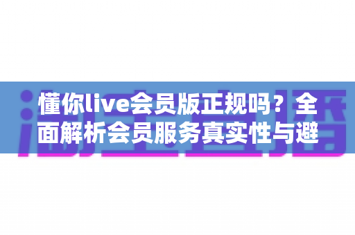 懂你live会员版正规吗?全面解析会员服务真实性与避坑指南 懂你live会员版正规吗?全面解析会员服务真实性与避坑指南
