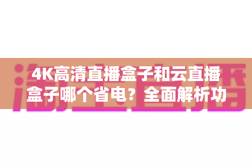 4K高清直播盒子和云直播盒子哪个省电？全面解析功耗差异与选购指南
