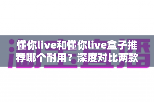 懂你live和懂你live盒子推荐哪个耐用?深度对比两款产品寿命与选购全指南 懂你live和懂你live盒子推荐哪个耐用?深度对比两款产品寿命与选购全指南