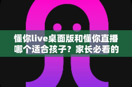 懂你live桌面版和懂你直播哪个适合孩子？家长必看的完整选择指南