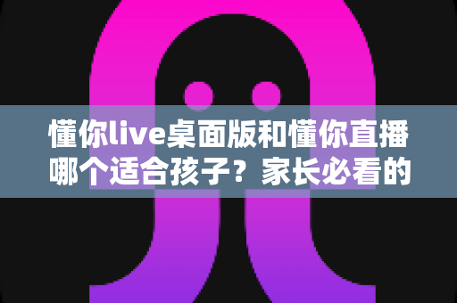 懂你live桌面版和懂你直播哪个适合孩子？家长必看的完整选择指南