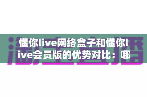 懂你live网络盒子和懂你live会员版的优势对比:哪款更适合你的家庭观影需求? 懂你live网络盒子和懂你live会员版的优势对比:哪款更适合你的家庭观影需求?