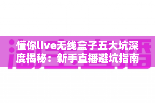 懂你live无线盒子五大坑深度揭秘:新手直播避坑指南,看完再买不吃亏 懂你live无线盒子五大坑深度揭秘:新手直播避坑指南,看完再买不吃亏