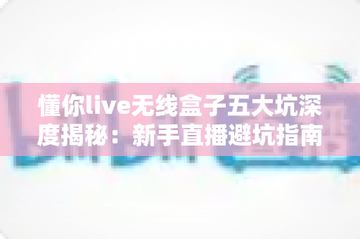 懂你live无线盒子五大坑深度揭秘:新手直播避坑指南,看完再买不吃亏 懂你live无线盒子五大坑深度揭秘:新手直播避坑指南,看完再买不吃亏