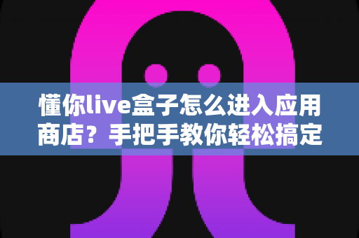 懂你live盒子怎么进入应用商店?手把手教你轻松搞定应用下载与安装全攻略 懂你live盒子怎么进入应用商店?手把手教你轻松搞定应用下载与安装全攻略