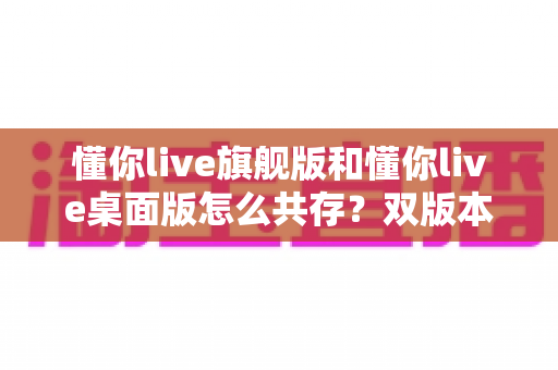 懂你live旗舰版和懂你live桌面版怎么共存?双版本安装管理与高效使用全攻略 懂你live旗舰版和懂你live桌面版怎么共存?双版本安装管理与高效使用全攻略