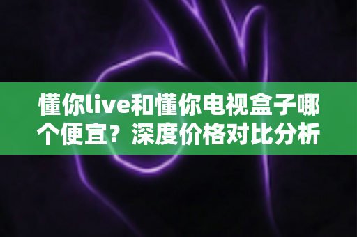 懂你live和懂你电视盒子哪个便宜？深度价格对比分析与省钱选购全攻略