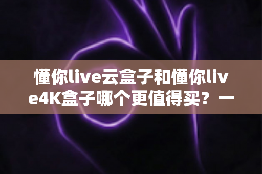 懂你live云盒子和懂你live4K盒子哪个更值得买?一文读懂选购核心要点 懂你live云盒子和懂你live4K盒子哪个更值得买?一文读懂选购核心要点