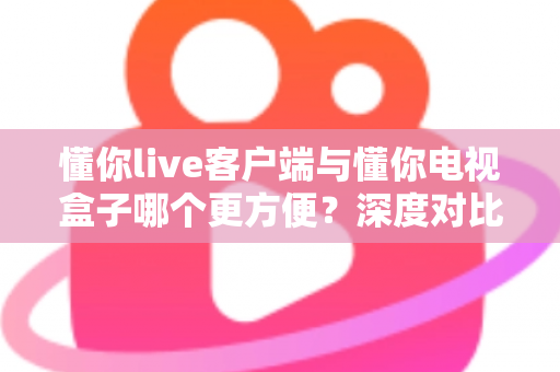 懂你live客户端与懂你电视盒子哪个更方便？深度对比分析助你轻松选出最佳观看方案