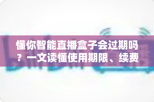 懂你智能直播盒子会过期吗?一文读懂使用期限、续费与保养全攻略 懂你智能直播盒子会过期吗?一文读懂使用期限、续费与保养全攻略