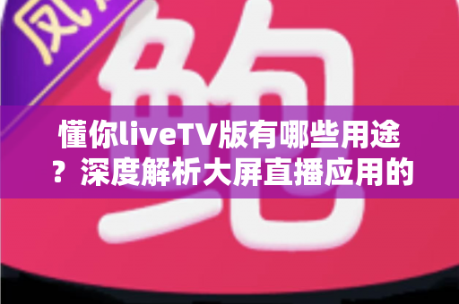 懂你liveTV版有哪些用途？深度解析大屏直播应用的核心功能与实用价值