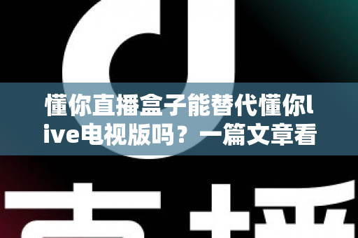 懂你直播盒子能替代懂你live电视版吗？一篇文章看懂两者差异与选择思路