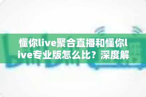 懂你live聚合直播和懂你live专业版怎么比？深度解析两款产品差异，帮你选对不踩坑
