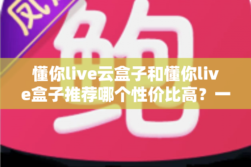懂你live云盒子和懂你live盒子推荐哪个性价比高?一文看懂两大热门电视盒子的真实差异与选购指南 懂你live云盒子和懂你live盒子推荐哪个性价比高?一文看懂两大热门电视盒子的真实差异与选购指南