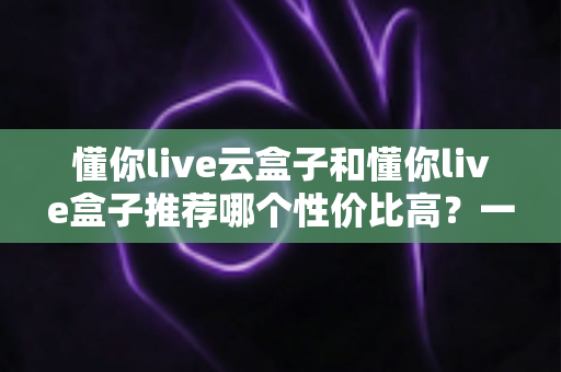 懂你live云盒子和懂你live盒子推荐哪个性价比高?一文看懂两大热门电视盒子的真实差异与选购指南 懂你live云盒子和懂你live盒子推荐哪个性价比高?一文看懂两大热门电视盒子的真实差异与选购指南