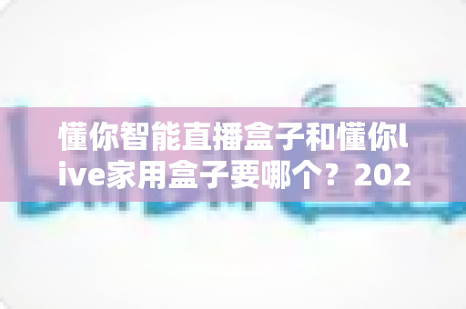 懂你智能直播盒子和懂你live家用盒子要哪个?2025年最全选购指南与深度对比分析 懂你智能直播盒子和懂你live家用盒子要哪个?2025年最全选购指南与深度对比分析