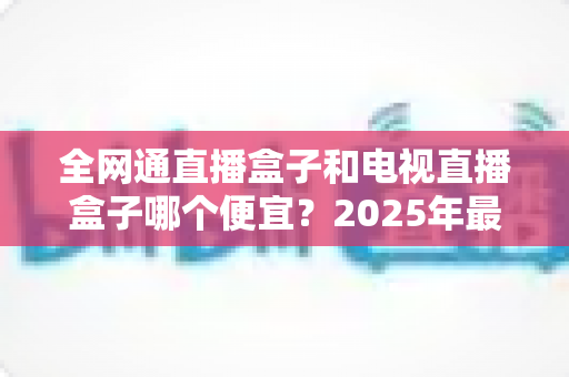 全网通直播盒子和电视直播盒子哪个便宜？2025年最新价格对比与省钱选购全攻略
