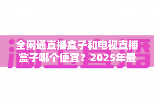 全网通直播盒子和电视直播盒子哪个便宜？2025年最新价格对比与省钱选购全攻略