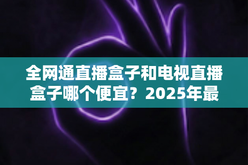 全网通直播盒子和电视直播盒子哪个便宜？2025年最新价格对比与省钱选购全攻略