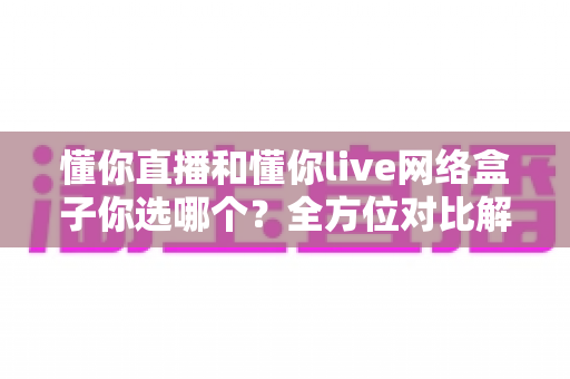 懂你直播和懂你live网络盒子你选哪个?全方位对比解析助你轻松做决定 懂你直播和懂你live网络盒子你选哪个?全方位对比解析助你轻松做决定