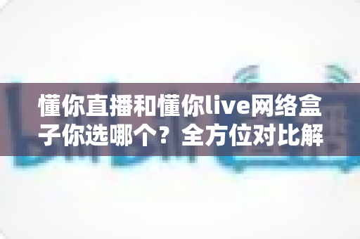 懂你直播和懂你live网络盒子你选哪个?全方位对比解析助你轻松做决定 懂你直播和懂你live网络盒子你选哪个?全方位对比解析助你轻松做决定