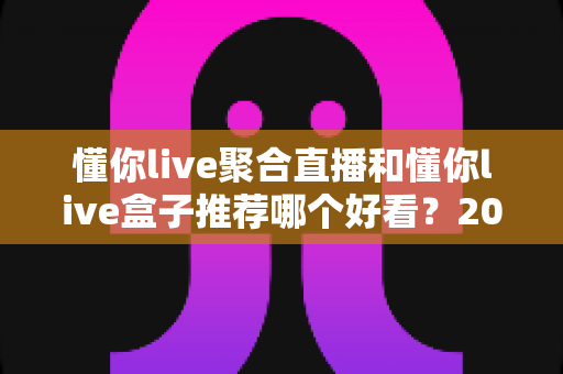 懂你live聚合直播和懂你live盒子推荐哪个好看？2025年最全对比测评与选购指南