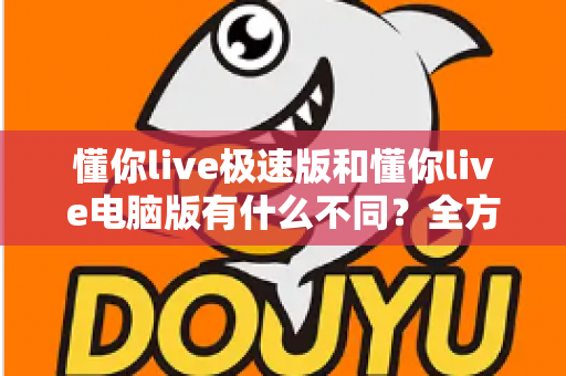 懂你live极速版和懂你live电脑版有什么不同？全方位对比解析，帮你选对版本、用好每一场直播