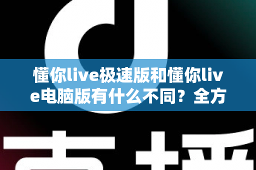 懂你live极速版和懂你live电脑版有什么不同？全方位对比解析，帮你选对版本、用好每一场直播