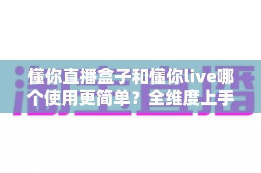 懂你直播盒子和懂你live哪个使用更简单?全维度上手难度对比与新手选择指南 懂你直播盒子和懂你live哪个使用更简单?全维度上手难度对比与新手选择指南