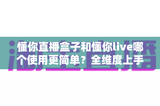 懂你直播盒子和懂你live哪个使用更简单?全维度上手难度对比与新手选择指南 懂你直播盒子和懂你live哪个使用更简单?全维度上手难度对比与新手选择指南