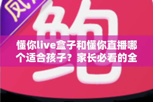 懂你live盒子和懂你直播哪个适合孩子?家长必看的全面对比与科学选择指南 懂你live盒子和懂你直播哪个适合孩子?家长必看的全面对比与科学选择指南