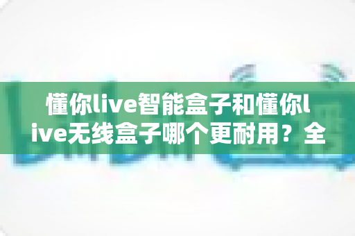 懂你live智能盒子和懂你live无线盒子哪个更耐用？全方位寿命对比与选购指南