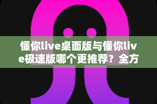 懂你live桌面版与懂你live极速版哪个更推荐?全方位深度对比助你选出最适合自己的版本 懂你live桌面版与懂你live极速版哪个更推荐?全方位深度对比助你选出最适合自己的版本