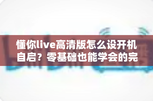 懂你live高清版怎么设开机自启?零基础也能学会的完整设置教程与实用技巧 懂你live高清版怎么设开机自启?零基础也能学会的完整设置教程与实用技巧