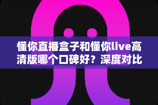懂你直播盒子和懂你live高清版哪个口碑好?深度对比解析帮你选对不踩坑 懂你直播盒子和懂你live高清版哪个口碑好?深度对比解析帮你选对不踩坑