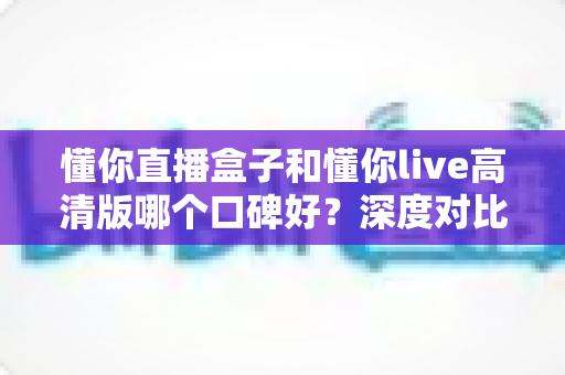 懂你直播盒子和懂你live高清版哪个口碑好?深度对比解析帮你选对不踩坑 懂你直播盒子和懂你live高清版哪个口碑好?深度对比解析帮你选对不踩坑
