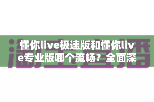 懂你live极速版和懂你live专业版哪个流畅?全面深度对比分析助你选出最适合的版本 懂你live极速版和懂你live专业版哪个流畅?全面深度对比分析助你选出最适合的版本