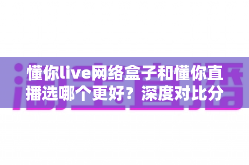 懂你live网络盒子和懂你直播选哪个更好？深度对比分析帮你做出明智选择