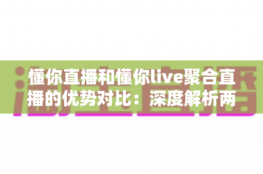 懂你直播和懂你live聚合直播的优势对比：深度解析两大平台差异，帮你选出最适合的直播观看方案